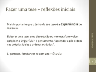 Fazer uma tese – reflexões iniciais 
Mais importante que o tema de sua tese é a experiência de 
realizá-la. 
Elaborar uma tese, uma dissertação ou monografia envolve 
aprender a organizar o pensamento, “aprender a pôr ordem 
nas próprias ideias e ordenar os dados”. 
É, portanto, familiarizar-se com um método. 
ACADEMIA DE ESCRITA 
3 
 