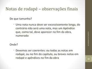 Notas de rodapé – observações finais 
De que tamanho? 
• Uma nota nunca deve ser excessivamente longa, do 
contrário não será uma nota, mas um Apêndice 
que, como tal, deve aparecer no fim da obra, 
numerado 
Onde? 
• Devemos ser coerentes: ou todas as notas em 
rodapé, ou no fim do capítulo, ou breves notas em 
rodapé e apêndices no fim da obra 
ACADEMIA DE ESCRITA 
30 
 