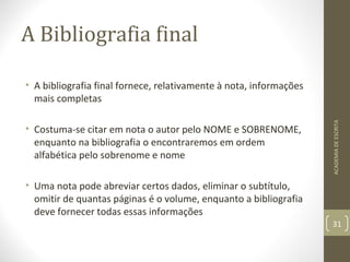 A Bibliografia final 
• A bibliografia final fornece, relativamente à nota, informações 
mais completas 
• Costuma-se citar em nota o autor pelo NOME e SOBRENOME, 
enquanto na bibliografia o encontraremos em ordem 
alfabética pelo sobrenome e nome 
• Uma nota pode abreviar certos dados, eliminar o subtítulo, 
omitir de quantas páginas é o volume, enquanto a bibliografia 
deve fornecer todas essas informações 
ACADEMIA DE ESCRITA 
31 
 