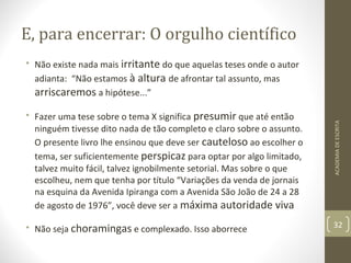 E, para encerrar: O orgulho científico 
• Não existe nada mais irritante do que aquelas teses onde o autor 
adianta: “Não estamos à altura de afrontar tal assunto, mas 
arriscaremos a hipótese...” 
• Fazer uma tese sobre o tema X significa presumir que até então 
ninguém tivesse dito nada de tão completo e claro sobre o assunto. 
O presente livro lhe ensinou que deve ser cauteloso ao escolher o 
tema, ser suficientemente perspicaz para optar por algo limitado, 
talvez muito fácil, talvez ignobilmente setorial. Mas sobre o que 
escolheu, nem que tenha por título “Variações da venda de jornais 
na esquina da Avenida Ipiranga com a Avenida São João de 24 a 28 
de agosto de 1976”, você deve ser a máxima autoridade viva 
• Não seja choramingas e complexado. Isso aborrece 32 
ACADEMIA DE ESCRITA 
