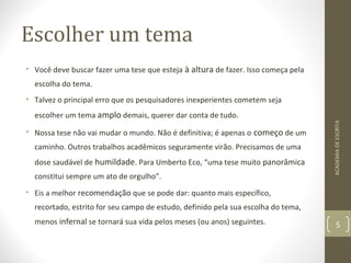 Escolher um tema 
• Você deve buscar fazer uma tese que esteja à altura de fazer. Isso começa pela 
escolha do tema. 
• Talvez o principal erro que os pesquisadores inexperientes cometem seja 
escolher um tema amplo demais, querer dar conta de tudo. 
• Nossa tese não vai mudar o mundo. Não é definitiva; é apenas o começo de um 
caminho. Outros trabalhos acadêmicos seguramente virão. Precisamos de uma 
dose saudável de humildade. Para Umberto Eco, “uma tese muito panorâmica 
constitui sempre um ato de orgulho”. 
• Eis a melhor recomendação que se pode dar: quanto mais específico, 
recortado, estrito for seu campo de estudo, definido pela sua escolha do tema, 
menos infernal se tornará sua vida pelos meses (ou anos) seguintes. 
ACADEMIA DE ESCRITA 
5 
 