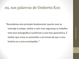 ou, nas palavras de Umberto Eco: 
“Recordemos este princípio fundamental: quanto mais se 
restringe o campo, melhor e com mais segurança se trabalha. 
Uma tese monográfica é preferível a uma tese panorâmica. É 
melhor que a tese se assemelhe a um ensaio do que a uma 
história ou a uma enciclopédia. “ 
ACADEMIA DE ESCRITA 
6 
 