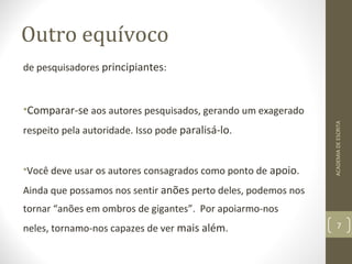 Outro equívoco 
de pesquisadores principiantes: 
•Comparar-se aos autores pesquisados, gerando um exagerado 
respeito pela autoridade. Isso pode paralisá-lo. 
•Você deve usar os autores consagrados como ponto de apoio. 
Ainda que possamos nos sentir anões perto deles, podemos nos 
tornar “anões em ombros de gigantes”. Por apoiarmo-nos 
neles, tornamo-nos capazes de ver mais além. 
ACADEMIA DE ESCRITA 
7 
 