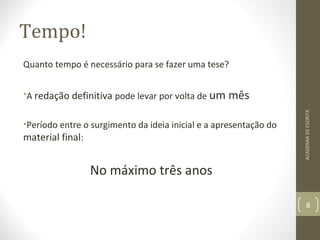 Tempo! 
Quanto tempo é necessário para se fazer uma tese? 
•A redação definitiva pode levar por volta de um mês 
•Período entre o surgimento da ideia inicial e a apresentação do 
material final: 
No máximo três anos 
ACADEMIA DE ESCRITA 
8 
 