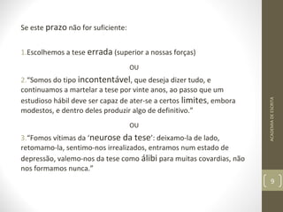 Se este prazo não for suficiente: 
1.Escolhemos a tese errada (superior a nossas forças) 
OU 
2.“Somos do tipo incontentável, que deseja dizer tudo, e 
continuamos a martelar a tese por vinte anos, ao passo que um 
estudioso hábil deve ser capaz de ater-se a certos limites, embora 
modestos, e dentro deles produzir algo de definitivo.” 
OU 
3.“Fomos vítimas da ‘neurose da tese’: deixamo-la de lado, 
retomamo-la, sentimo-nos irrealizados, entramos num estado de 
depressão, valemo-nos da tese como álibi para muitas covardias, não 
nos formamos nunca.” 
ACADEMIA DE ESCRITA 
9 
 