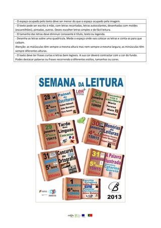 - O espaço ocupado pelo texto deve ser menor do que o espaço ocupado pela imagem.
- O texto pode ser escrito à mão, com letras recortadas, letras autocolantes, desenhadas com moldes
(escantilhões), pintadas, outros. Deves escolher letras simples e de fácil leitura.
- O tamanho das letras deve diminuir consoante é título, texto ou legenda.
- Desenha as letras sobre uma quadrícula. Mede o espaço onde vais colocar as letras e conta-as para que
caibam.
Atenção: as maiúsculas têm sempre a mesma altura mas nem sempre a mesma largura; as minúsculas têm
sempre diferentes alturas.
- O texto deve ter frases curtas e letras bem legíveis. A sua cor deverá contrastar com a cor do fundo.
Podes destacar palavras ou frases recorrendo a diferentes estilos, tamanhos ou cores.
 