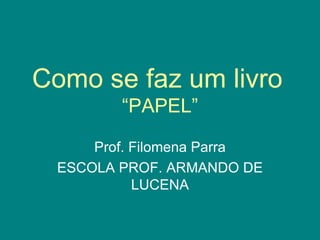 Como se faz um livro   “PAPEL” Prof. Filomena Parra ESCOLA PROF. ARMANDO DE LUCENA 