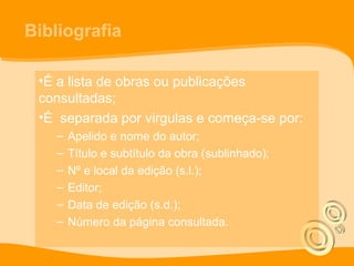 Bibliografia
•É a lista de obras ou publicações
consultadas;
•É separada por virgulas e começa-se por:
– Apelido e nome do autor;
– Título e subtítulo da obra (sublinhado);
– Nº e local da edição (s.l.);
– Editor;
– Data de edição (s.d.);
– Número da página consultada.
 
