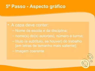 5º Passo - Aspecto gráfico
• A capa deve conter:
– Nome da escola e da disciplina;
– nome(s) do(s) autor(es), número e turma;
– título (e subtítulo, se houver) do trabalho
[em letras de tamanho mais saliente];
– Imagem coerente
 