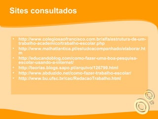 Sites consultados
• http://www.colegiosaofrancisco.com.br/alfa/estrutura-de-um-
trabalho-academico/trabalho-escolar.php
• http://www.malhatlantica.pt/estudoacompanhado/elaborar.ht
m
• http://educandoblog.com/como-fazer-uma-boa-pesquisa-
escolar-usando-a-internet/
• http://teorias.blogs.sapo.pt/arquivo/126799.html
• http://www.abduzido.net/como-fazer-trabalho-escolar/
• http://www.bu.ufsc.br/cac/RedacaoTrabalho.html
 