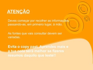ATENÇÃO
Deves começar por recolher as informações,
passando-as, em primeiro lugar, à mão.
As fontes que vais consultar devem ser
variadas.
Evita o copy past. Aprendes mais e
a tua nota será melhor se fizeres
resumos daquilo que leste!!
 