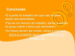 Conclusão
•É a parte do trabalho em que vais mostrar
aquilo que aprendeste;
•Faz-se um resumo do trabalho, dando a opinião
do grupo sobre o tema que abordaram;
•As frases devem ser curtas, claras e concisas;
ESTA É A PARTE MAIS IMPORTANTE DO
TRABALHO
 