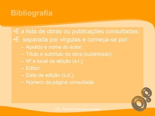 Bibliografia É a lista de obras ou publicações consultadas; É  separada por virgulas e começa-se por: Apelido e nome do autor; Título e subtítulo da obra (sublinhado); Nº e local da edição (s.l.); Editor; Data de edição (s.d.); Número da página consultada.  