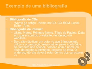 Exemplo de uma bibliografia Bibliografia de CDs “ Nome do Artigo”. Nome do CD. CD-ROM. Local: Editor, Ano. Bibliografia da Internet Último Nome, Primeiro Nome. Título da Página, Data em que encontrou o website, <endereço do website>. Se o site não tiver um autor (o que é frequente), utilize a organização responsável pelos conteúdos. Se também não souber, comece com o nome do título da página sublinhado, seguido da data. O endereço do site deverá estar dentro dos caracteres <>. 