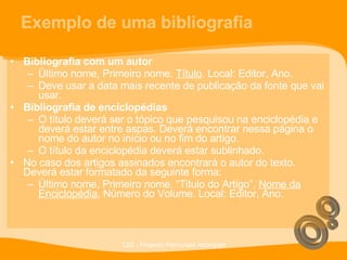 Exemplo de uma bibliografia Bibliografia com um autor Último nome, Primeiro nome.  Título . Local: Editor, Ano. Deve usar a data mais recente de publicação da fonte que vai usar. Bibliografia de enciclopédias O título deverá ser o tópico que pesquisou na enciclopédia e deverá estar entre aspas. Deverá encontrar nessa página o nome do autor no início ou no fim do artigo. O título da enciclopédia deverá estar sublinhado. No caso dos artigos assinados encontrará o autor do texto. Deverá estar formatado da seguinte forma: Último nome, Primeiro nome. “Titulo do Artigo”,  Nome da Enciclopédia , Número do Volume. Local: Editor, Ano. 