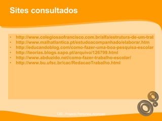 Sites consultados http://www.colegiosaofrancisco.com.br/alfa/estrutura-de-um-trabalho-academico/trabalho-escolar.php http://www.malhatlantica.pt/estudoacompanhado/elaborar.htm http://educandoblog.com/como-fazer-uma-boa-pesquisa-escolar-usando-a-internet/ http://teorias.blogs.sapo.pt/arquivo/126799.html http://www.abduzido.net/como-fazer-trabalho-escolar/ http://www.bu.ufsc.br/cac/RedacaoTrabalho.html 