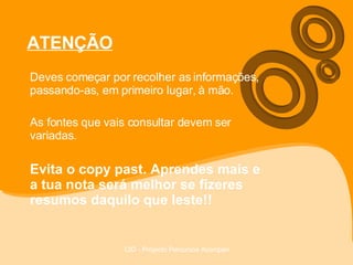 ATENÇÃO Deves começar por recolher as informações, passando-as, em primeiro lugar, à mão. As fontes que vais consultar devem ser variadas. Evita o copy past. Aprendes mais e a tua nota será melhor se fizeres resumos daquilo que leste!! 
