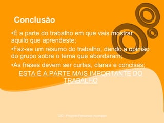 Conclusão É a parte do trabalho em que vais mostrar aquilo que aprendeste; Faz-se um resumo do trabalho, dando a opinião do grupo sobre o tema que abordaram; As frases devem ser curtas, claras e concisas; ESTA É A PARTE MAIS IMPORTANTE DO TRABALHO 