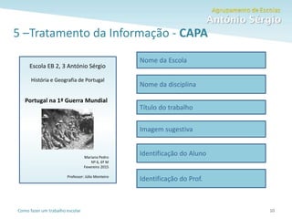 Como fazer um trabalho escolar
5 –Tratamento da Informação - CAPA
10
Nome da Escola
Nome da disciplina
Título do trabalho
Imagem sugestiva
Identificação do Aluno
Identificação do Prof.
Escola EB 2, 3 António Sérgio
História e Geografia de Portugal
Portugal na 1ª Guerra Mundial
Mariana Pedro
Nº 6, 6º M
Fevereiro 2015
Professor: Júlio Monteiro
 