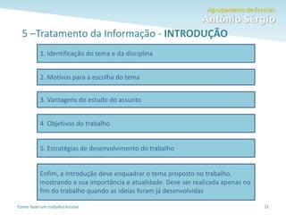Como fazer um trabalho escolar
5 –Tratamento da Informação - INTRODUÇÃO
11
1. Identificação do tema e da disciplina
2. Motivos para a escolha do tema
3. Vantagens do estudo do assunto
4. Objetivos do trabalho
5. Estratégias de desenvolvimento do trabalho
Enfim, a Introdução deve enquadrar o tema proposto no trabalho,
mostrando a sua importância e atualidade. Deve ser realizada apenas no
fim do trabalho quando as ideias foram já desenvolvidas
 