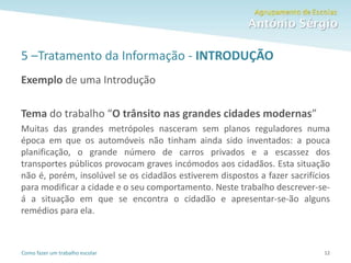 Como fazer um trabalho escolar
5 –Tratamento da Informação - INTRODUÇÃO
Exemplo de uma Introdução
Tema do trabalho “O trânsito nas grandes cidades modernas”
Muitas das grandes metrópoles nasceram sem planos reguladores numa
época em que os automóveis não tinham ainda sido inventados: a pouca
planificação, o grande número de carros privados e a escassez dos
transportes públicos provocam graves incómodos aos cidadãos. Esta situação
não é, porém, insolúvel se os cidadãos estiverem dispostos a fazer sacrifícios
para modificar a cidade e o seu comportamento. Neste trabalho descrever-se-
á a situação em que se encontra o cidadão e apresentar-se-ão alguns
remédios para ela.
12
 