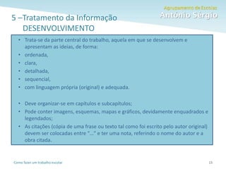 Como fazer um trabalho escolar
5 –Tratamento da Informação
DESENVOLVIMENTO
13
• Trata-se da parte central do trabalho, aquela em que se desenvolvem e
apresentam as ideias, de forma:
• ordenada,
• clara,
• detalhada,
• sequencial,
• com linguagem própria (original) e adequada.
• Deve organizar-se em capítulos e subcapítulos;
• Pode conter imagens, esquemas, mapas e gráficos, devidamente enquadrados e
legendados;
• As citações (cópia de uma frase ou texto tal como foi escrito pelo autor original)
devem ser colocadas entre “…” e ter uma nota, referindo o nome do autor e a
obra citada.
 