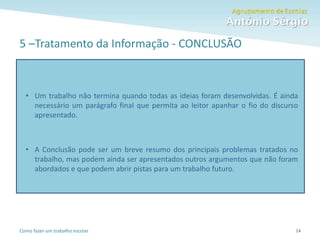 Como fazer um trabalho escolar
5 –Tratamento da Informação - CONCLUSÃO
14
• Um trabalho não termina quando todas as ideias foram desenvolvidas. É ainda
necessário um parágrafo final que permita ao leitor apanhar o fio do discurso
apresentado.
• A Conclusão pode ser um breve resumo dos principais problemas tratados no
trabalho, mas podem ainda ser apresentados outros argumentos que não foram
abordados e que podem abrir pistas para um trabalho futuro.
 