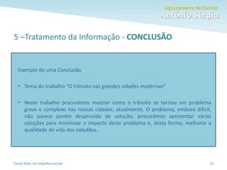 Como fazer um trabalho escolar
5 –Tratamento da Informação - CONCLUSÃO
15
Exemplo de uma Conclusão
• Tema do trabalho “O trânsito nas grandes cidades modernas”
• Neste trabalho procurámos mostrar como o trânsito se tornou um problema
grave e complexo nas nossas cidades, atualmente. O problema, embora difícil,
não parece porém desprovido de solução; procurámos apresentar várias
soluções para minimizar o impacto deste problema e, desta forma, melhorar a
qualidade de vida dos cidadãos.
 
