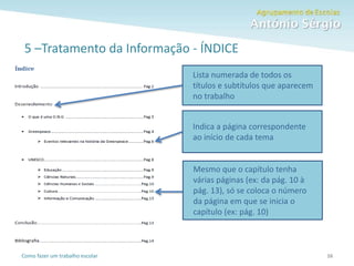 Como fazer um trabalho escolar
5 –Tratamento da Informação - ÍNDICE
16
Mesmo que o capítulo tenha
várias páginas (ex: da pág. 10 à
pág. 13), só se coloca o número
da página em que se inicia o
capítulo (ex: pág. 10)
Indica a página correspondente
ao início de cada tema
Lista numerada de todos os
títulos e subtítulos que aparecem
no trabalho
 