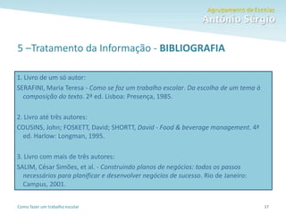 Como fazer um trabalho escolar
5 –Tratamento da Informação - BIBLIOGRAFIA
17
1. Livro de um só autor:
SERAFINI, Maria Teresa - Como se faz um trabalho escolar. Da escolha de um tema à
composição do texto. 2ª ed. Lisboa: Presença, 1985.
2. Livro até três autores:
COUSINS, John; FOSKETT, David; SHORTT, David - Food & beverage management. 4ª
ed. Harlow: Longman, 1995.
3. Livro com mais de três autores:
SALIM, César Simões, et al. - Construindo planos de negócios: todos os passos
necessários para planificar e desenvolver negócios de sucesso. Rio de Janeiro:
Campus, 2001.
 