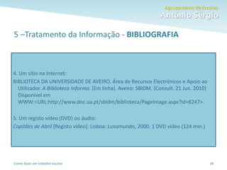 Como fazer um trabalho escolar
5 –Tratamento da Informação - BIBLIOGRAFIA
18
4. Um sítio na Internet:
BIBLIOTECA DA UNIVERSIDADE DE AVEIRO. Área de Recursos Electrónicos e Apoio ao
Utilizador. A Biblioteca Informa. [Em linha]. Aveiro: SBIDM. [Consult. 21 Jun. 2010]
Disponível em
WWW:<URL:http://www.doc.ua.pt/sbidm/biblioteca/PageImage.aspx?id=8247>.
5. Um registo vídeo (DVD) ou áudio:
Capitães de Abril [Registo vídeo]. Lisboa: Lusomundo, 2000. 1 DVD vídeo (124 min.)
 