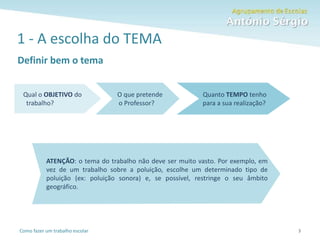 Como fazer um trabalho escolar
1 - A escolha do TEMA
Definir bem o tema
3
Qual o OBJETIVO do
trabalho?
O que pretende
o Professor?
Quanto TEMPO tenho
para a sua realização?
ATENÇÃO: o tema do trabalho não deve ser muito vasto. Por exemplo, em
vez de um trabalho sobre a poluição, escolhe um determinado tipo de
poluição (ex: poluição sonora) e, se possível, restringe o seu âmbito
geográfico.
 