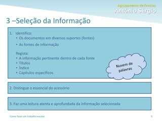 Como fazer um trabalho escolar
3 –Seleção da Informação
5
1. Identifica:
• Os documentos em diversos suportes (fontes)
• As fontes de informação
Regista:
• A informação pertinente dentro de cada fonte
• Títulos
• Índice
• Capítulos específicos
2. Distingue o essencial do acessório
3. Faz uma leitura atenta e aprofundada da informação selecionada
 