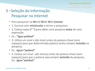 Como fazer um trabalho escolar
3 –Seleção da Informação
Pesquisar na Internet
• Para pesquisar na World Wide Web (www) :
• 1. Escreve com minúsculas o termo a pesquisar;
• 2. Coloca aspas (“ ”) para obter uma pesquisa exata de uma
expressão.
• Ex.: “água potável”
• 3. Utiliza um sinal + (de mais) antes da palavra-chave (sem
espaços) para que determinada palavra venha sempre incluída na
pesquisa.
• Ex.: água+”potável”
• 4. Coloca um sinal - (de menos) antes da palavra-chave (sem
espaços) para que a palavra seja sempre excluída da pesquisa.
Ex.: água-”potável”
6
 
