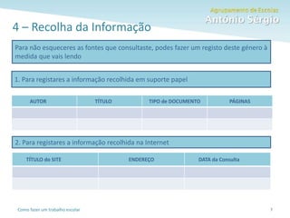 Como fazer um trabalho escolar
4 – Recolha da Informação
7
Para não esqueceres as fontes que consultaste, podes fazer um registo deste género à
medida que vais lendo
1. Para registares a informação recolhida em suporte papel
AUTOR TÍTULO TIPO de DOCUMENTO PÁGINAS
2. Para registares a informação recolhida na Internet
TÍTULO do SITE ENDEREÇO DATA da Consulta
 