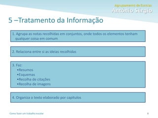 Como fazer um trabalho escolar
5 –Tratamento da Informação
8
1. Agrupa as notas recolhidas em conjuntos, onde todos os elementos tenham
qualquer coisa em comum
2. Relaciona entre si as ideias recolhidas
3. Faz:
•Resumos
•Esquemas
•Recolha de citações
•Recolha de imagens
4. Organiza o texto elaborado por capítulos
 