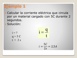 Ejemplo 1
 Calcular la corriente eléctrica que circula
por un material cargado con 5C durante 2
segundos.
 Solución:
i = ?
q = 5 C
t = 2 s
𝑖 =
5𝐶
2𝑠
= 2,5𝐴
 