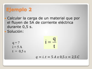 Ejemplo 2
 Calcular la carga de un material que por
el fluyen de 5A de corriente eléctrica
durante 0,5 s.
 Solución:
q = ?
i = 5 A
t = 0,5 s
𝑞 = 𝑖. 𝑡 = 5 𝐴 𝑥 0,5 𝑠 = 2,5 𝐶
 