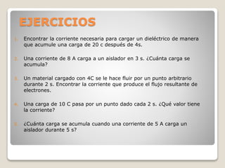 EJERCICIOS
1. Encontrar la corriente necesaria para cargar un dieléctrico de manera
que acumule una carga de 20 c después de 4s.
2. Una corriente de 8 A carga a un aislador en 3 s. ¿Cuánta carga se
acumula?
3. Un material cargado con 4C se le hace fluir por un punto arbitrario
durante 2 s. Encontrar la corriente que produce el flujo resultante de
electrones.
4. Una carga de 10 C pasa por un punto dado cada 2 s. ¿Qué valor tiene
la corriente?
5. ¿Cuánta carga se acumula cuando una corriente de 5 A carga un
aislador durante 5 s?
 