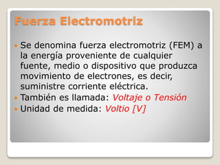 Fuerza Electromotriz
 Se denomina fuerza electromotriz (FEM) a
la energía proveniente de cualquier
fuente, medio o dispositivo que produzca
movimiento de electrones, es decir,
suministre corriente eléctrica.
 También es llamada: Voltaje o Tensión
 Unidad de medida: Voltio [V]
 