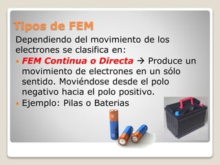 Tipos de FEM
Dependiendo del movimiento de los
electrones se clasifica en:
 FEM Continua o Directa  Produce un
movimiento de electrones en un sólo
sentido. Moviéndose desde el polo
negativo hacia el polo positivo.
 Ejemplo: Pilas o Baterias
 