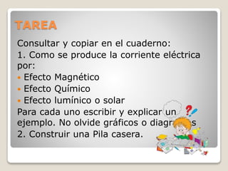 TAREA
Consultar y copiar en el cuaderno:
1. Como se produce la corriente eléctrica
por:
 Efecto Magnético
 Efecto Químico
 Efecto lumínico o solar
Para cada uno escribir y explicar un
ejemplo. No olvide gráficos o diagramas
2. Construir una Pila casera.
 