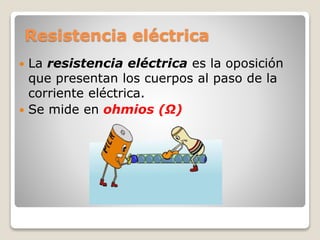 Resistencia eléctrica
 La resistencia eléctrica es la oposición
que presentan los cuerpos al paso de la
corriente eléctrica.
 Se mide en ohmios (Ω)
 