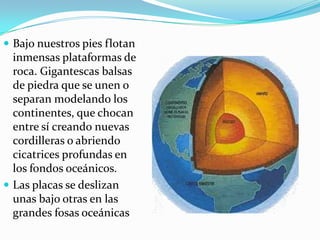  Bajo nuestros pies flotan
  inmensas plataformas de
  roca. Gigantescas balsas
  de piedra que se unen o
  separan modelando los
  continentes, que chocan
  entre sí creando nuevas
  cordilleras o abriendo
  cicatrices profundas en
  los fondos oceánicos.
 Las placas se deslizan
  unas bajo otras en las
  grandes fosas oceánicas
 