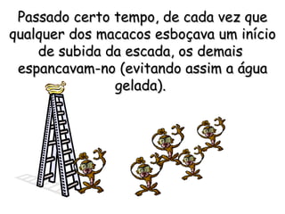 Passado certo tempo, de cada vez que qualquer dos macacos esboçava um início de subida da escada, os demais  espancavam-no (evitando assim a água gelada).   