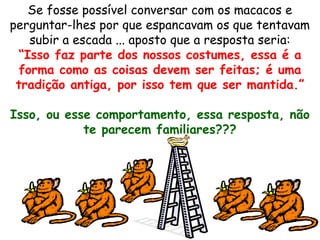 Se fosse possível conversar com os macacos e
perguntar-lhes por que espancavam os que tentavam
subir a escada ... aposto que a resposta seria:
“Isso faz parte dos nossos costumes, essa é a
forma como as coisas devem ser feitas; é uma
tradição antiga, por isso tem que ser mantida.”
Isso, ou esse comportamento, essa resposta, não
te parecem familiares???
 