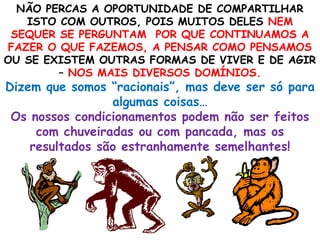 NÃO PERCAS A OPORTUNIDADE DE COMPARTILHAR
ISTO COM OUTROS, POIS MUITOS DELES NEM
SEQUER SE PERGUNTAM POR QUE CONTINUAMOS A
FAZER O QUE FAZEMOS, A PENSAR COMO PENSAMOS
OU SE EXISTEM OUTRAS FORMAS DE VIVER E DE AGIR
– NOS MAIS DIVERSOS DOMÍNIOS.
Dizem que somos “racionais”, mas deve ser só para
algumas coisas…
Os nossos condicionamentos podem não ser feitos
com chuveiradas ou com pancada, mas os
resultados são estranhamente semelhantes!
 