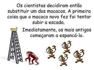 Os cientistas decidiram então
substituir um dos macacos. A primeira
coisa que o macaco novo fez foi tentar
subir a escada.
Imediatamente, os mais antigos
começaram a espancá-lo.

 