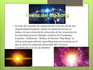  Se trata del concepto de expansión del Universo desde una
singularidad primigenia, donde la expansión de éste se
deduce de una colección de soluciones de las ecuaciones de
la relatividad general, llamados modelos de Friedmann-
Lemaître - Robertson - Walker. El término "Big Bang" se
utiliza tanto para referirse específicamente al momento en el
que se inició la expansión observable del Universo
(cuantificada en la ley de Hubble)
 