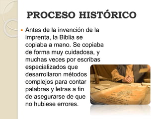  Antes de la invención de la
imprenta, la Biblia se
copiaba a mano. Se copiaba
de forma muy cuidadosa, y
muchas veces por escribas
especializados que
desarrollaron métodos
complejos para contar
palabras y letras a fin
de asegurarse de que
no hubiese errores.
PROCESO HISTÓRICO
 